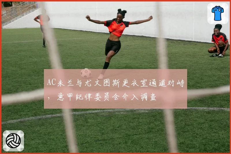 AC米兰与尤文图斯更衣室通道对峙，意甲纪律委员会介入调查
