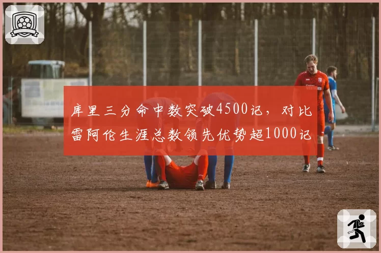 库里三分命中数突破4500记，对比雷阿伦生涯总数领先优势超1000记