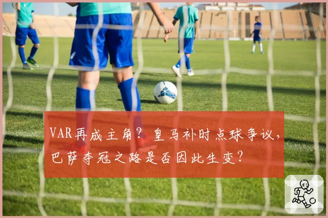 VAR再成主角？皇马补时点球争议，巴萨夺冠之路是否因此生变？