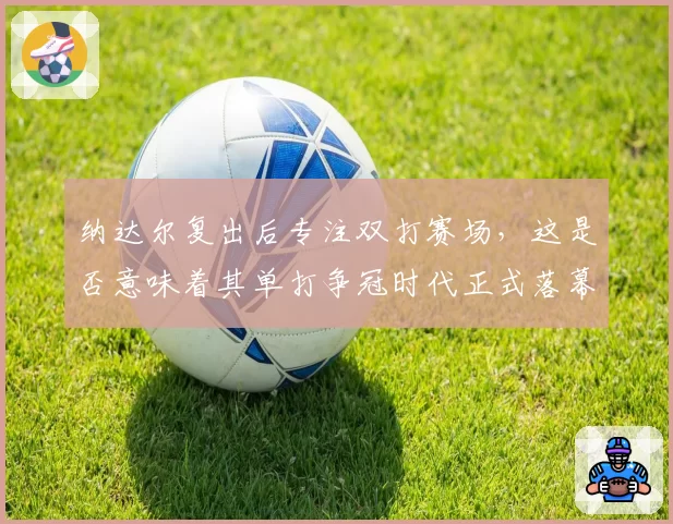 纳达尔复出后专注双打赛场,这是否意味着其单打争冠时代正式落幕?