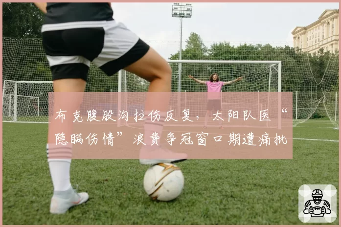 布克腹股沟拉伤反复，太阳队医“隐瞒伤情”浪费争冠窗口期遭痛批