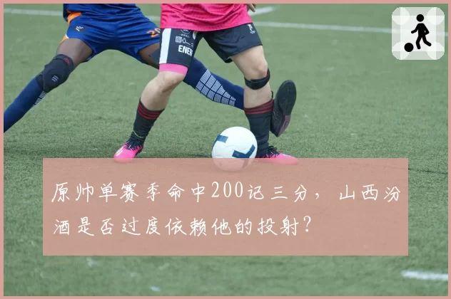 原帅单赛季命中200记三分，山西汾酒是否过度依赖他的投射？