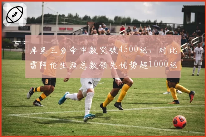 库里三分命中数突破4500记，对比雷阿伦生涯总数领先优势超1000记