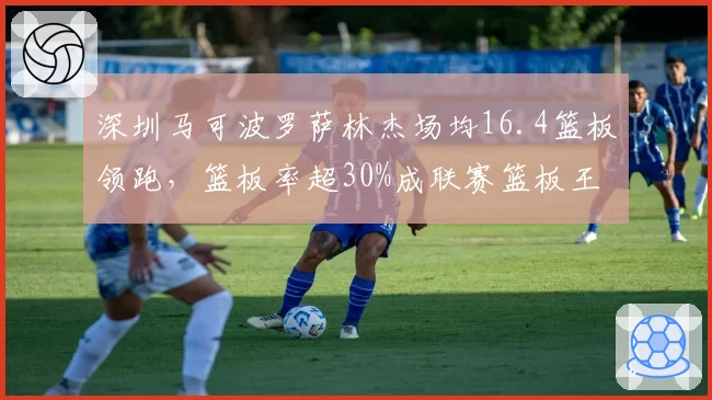 深圳马可波罗萨林杰场均16.4篮板领跑，篮板率超30%成联赛篮板王