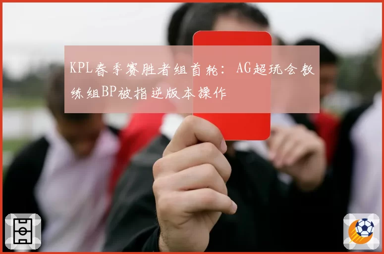 KPL春季赛胜者组首轮:AG超玩会教练组BP被指逆版本操作