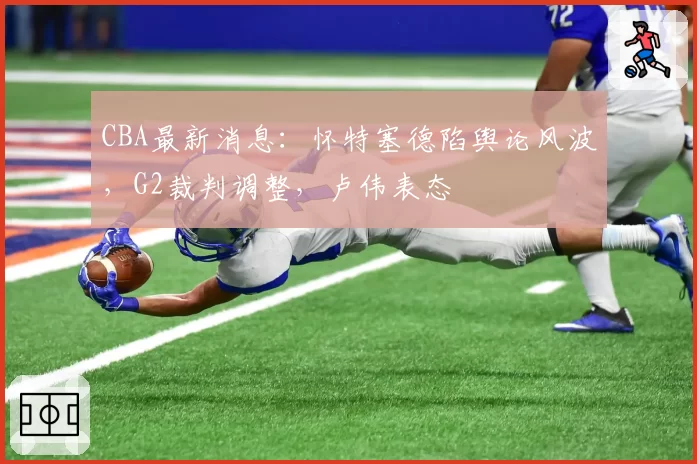 CBA最新消息：怀特塞德陷舆论风波，G2裁判调整，卢伟表态