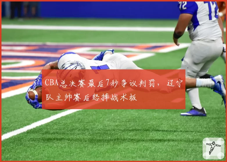 CBA总决赛最后7秒争议判罚，辽宁队主帅赛后怒摔战术板