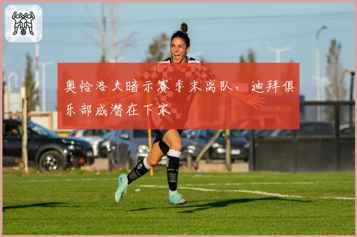 奥恰洛夫暗示赛季末离队，迪拜俱乐部成潜在下家