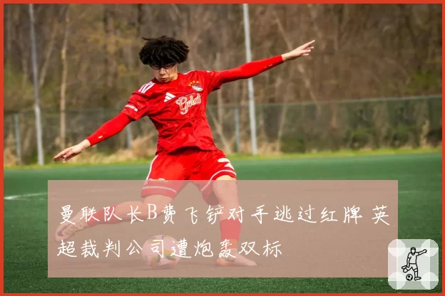 曼联队长B费飞铲对手逃过红牌 英超裁判公司遭炮轰双标
