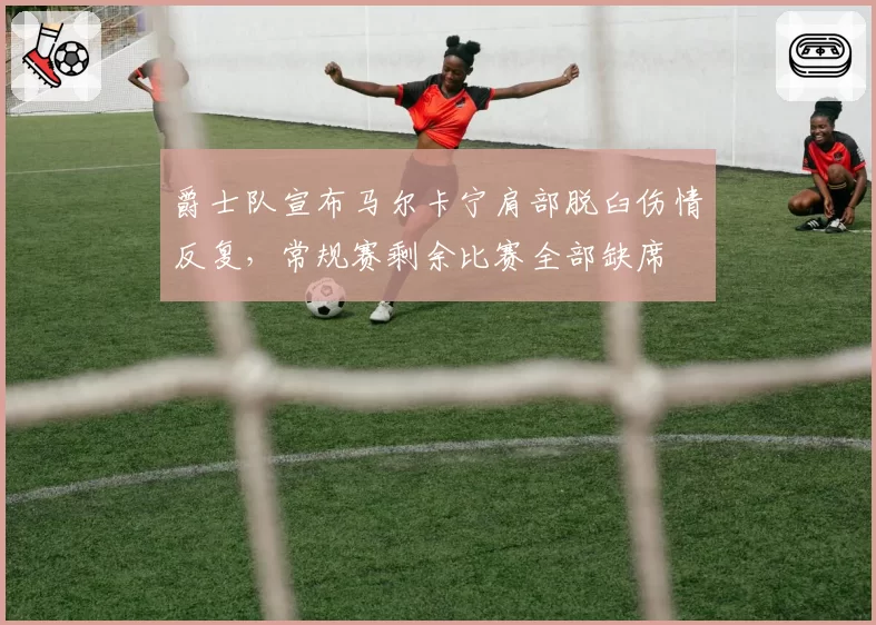 爵士队宣布马尔卡宁肩部脱臼伤情反复，常规赛剩余比赛全部缺席