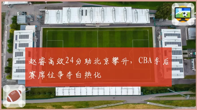 赵睿高效24分助北京攀升,CBA季后赛席位争夺白热化
