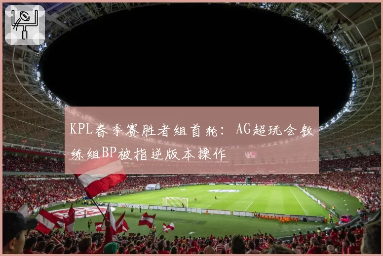 KPL春季赛胜者组首轮:AG超玩会教练组BP被指逆版本操作