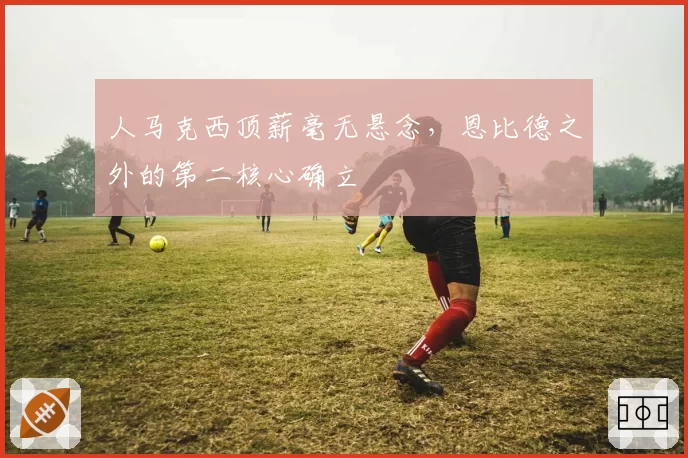 人马克西顶薪毫无悬念,恩比德之外的第二核心确立