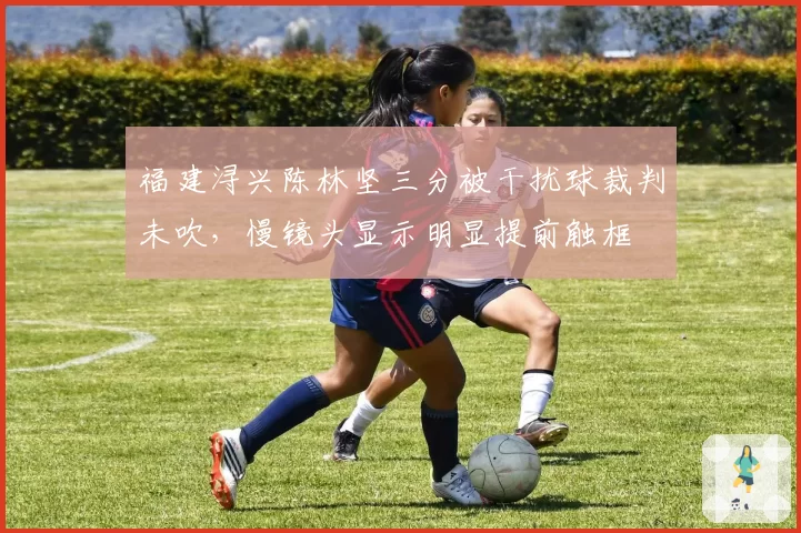 福建浔兴陈林坚三分被干扰球裁判未吹,慢镜头显示明显提前触框