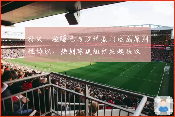 孙兴慜被曝已与沙特豪门达成原则性协议，热刺球迷组织发起抗议