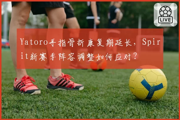 Yatoro手指骨折康复期延长，Spirit新赛季阵容调整如何应对？