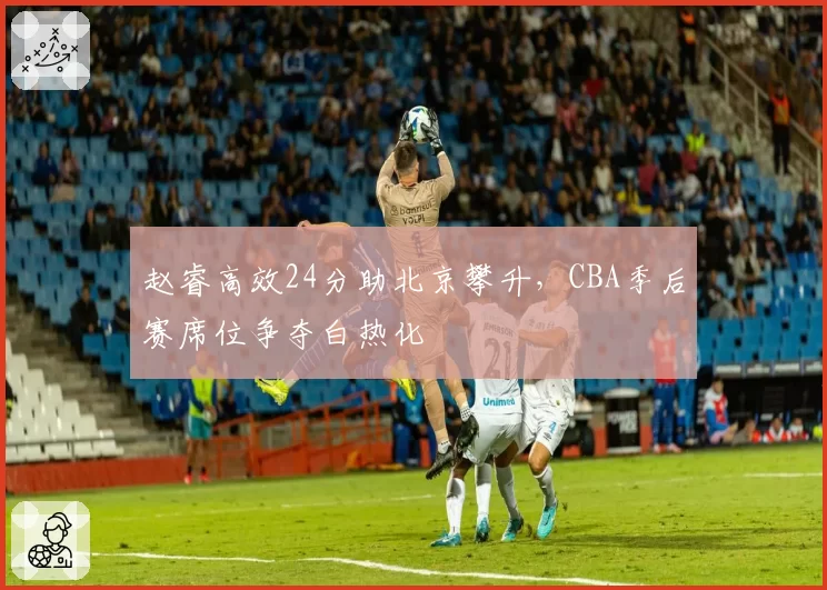 赵睿高效24分助北京攀升，CBA季后赛席位争夺白热化
