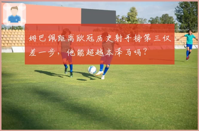 姆巴佩距离欧冠历史射手榜第三仅差一步，他能超越本泽马吗？