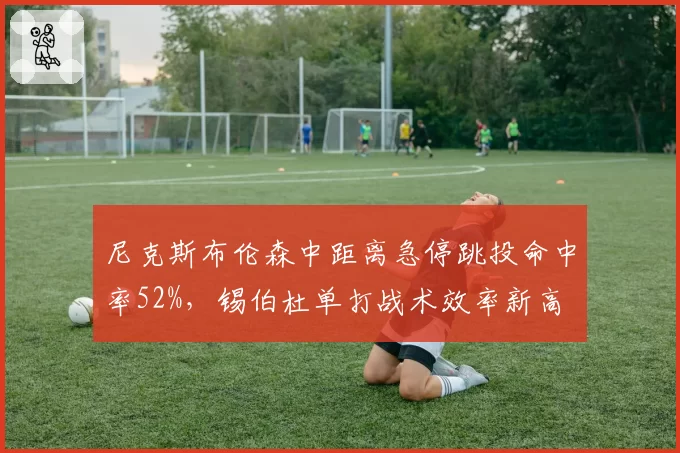 尼克斯布伦森中距离急停跳投命中率52%，锡伯杜单打战术效率新高