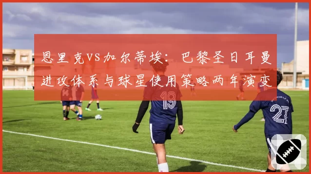 恩里克vs加尔蒂埃：巴黎圣日耳曼进攻体系与球星使用策略两年演变对比