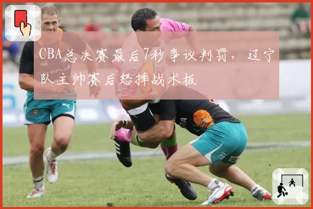 CBA总决赛最后7秒争议判罚，辽宁队主帅赛后怒摔战术板