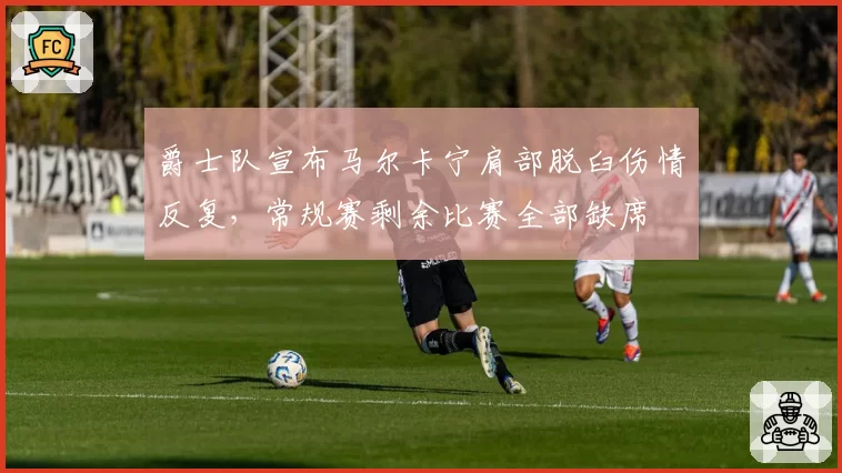 爵士队宣布马尔卡宁肩部脱臼伤情反复，常规赛剩余比赛全部缺席