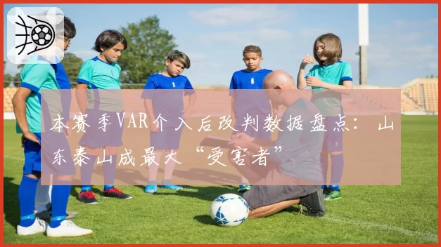 本赛季VAR介入后改判数据盘点：山东泰山成最大“受害者”