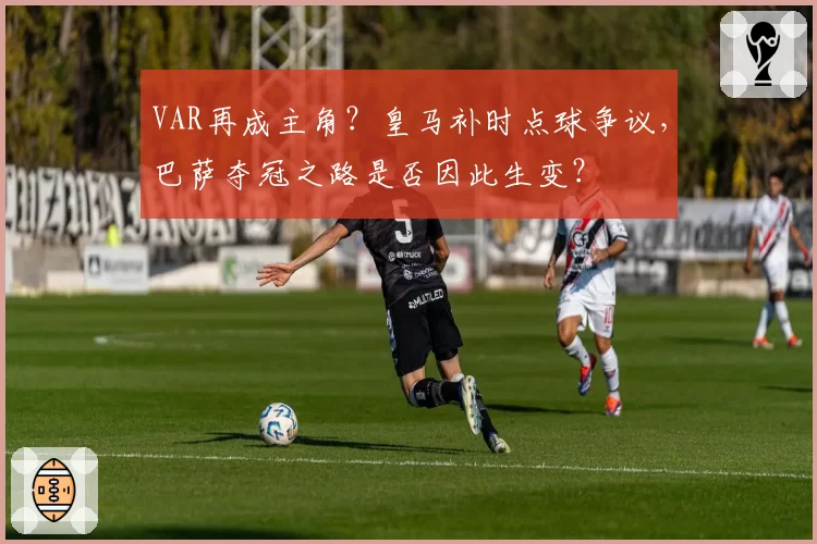 VAR再成主角？皇马补时点球争议，巴萨夺冠之路是否因此生变？