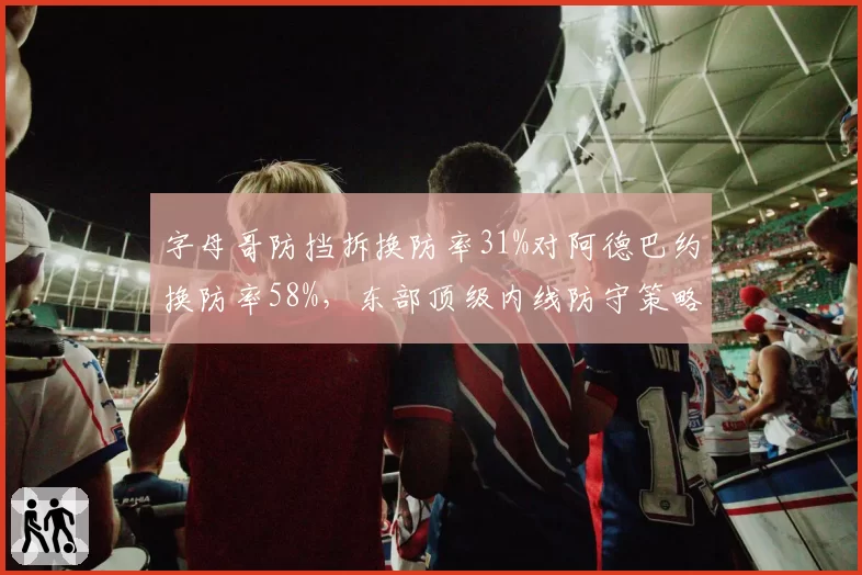 字母哥防挡拆换防率31%对阿德巴约换防率58%，东部顶级内线防守策略各藏玄机