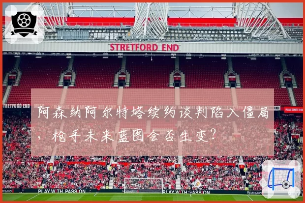 阿森纳阿尔特塔续约谈判陷入僵局，枪手未来蓝图会否生变？