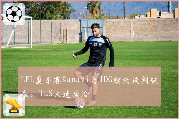 LPL夏季赛Kanavi与JDG续约谈判破裂，TES火速接洽