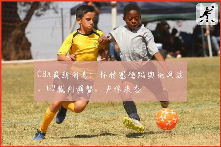 CBA最新消息：怀特塞德陷舆论风波，G2裁判调整，卢伟表态
