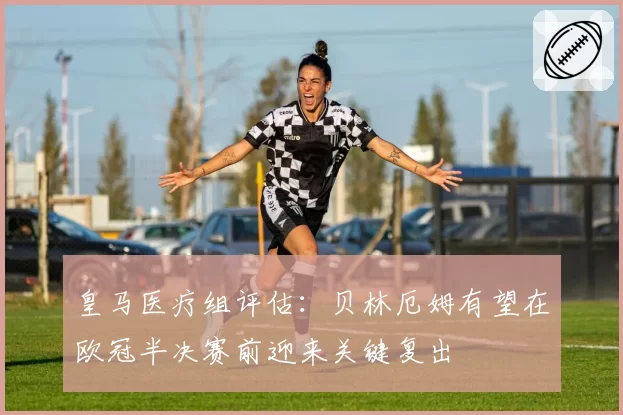 皇马医疗组评估：贝林厄姆有望在欧冠半决赛前迎来关键复出