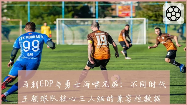 马刺GDP与勇士海啸兄弟:不同时代王朝球队核心三人组的兼容性数据研究