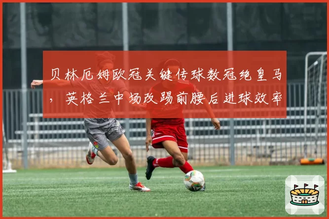 贝林厄姆欧冠关键传球数冠绝皇马,英格兰中场改踢前腰后进球效率为何反降?