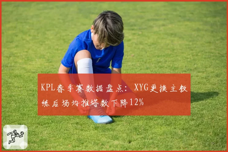 KPL春季赛数据盘点：XYG更换主教练后场均推塔数下降12%