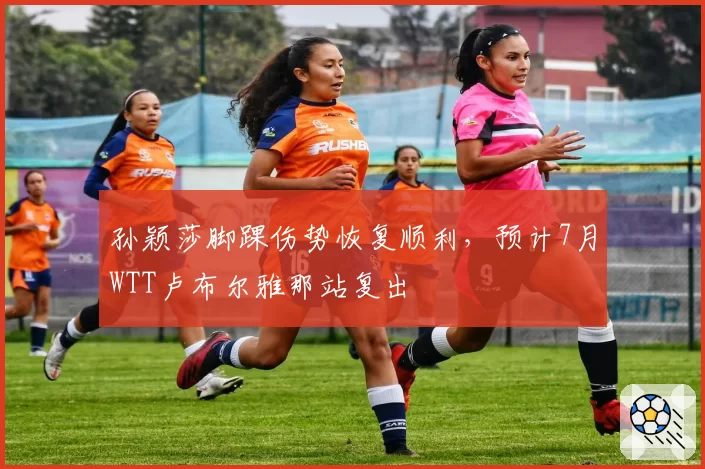 孙颖莎脚踝伤势恢复顺利,预计7月WTT卢布尔雅那站复出