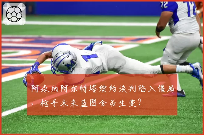 阿森纳阿尔特塔续约谈判陷入僵局，枪手未来蓝图会否生变？
