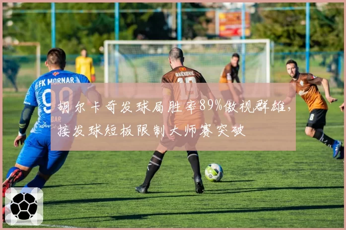 胡尔卡奇发球局胜率89%傲视群雄，接发球短板限制大师赛突破
