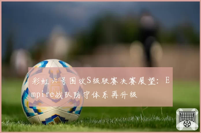 彩虹六号围攻S级联赛决赛展望：Empire战队防守体系再升级