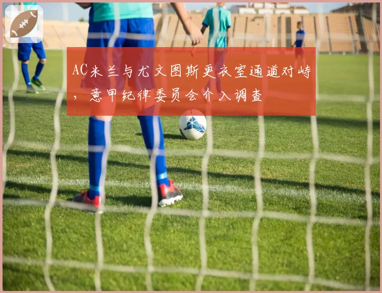 AC米兰与尤文图斯更衣室通道对峙，意甲纪律委员会介入调查