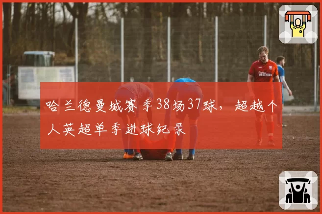 哈兰德曼城赛季38场37球，超越个人英超单季进球纪录