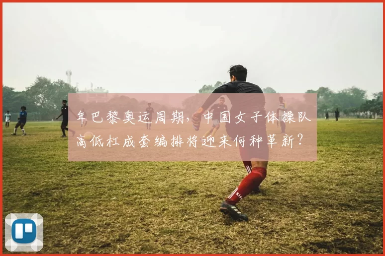 年巴黎奥运周期,中国女子体操队高低杠成套编排将迎来何种革新?