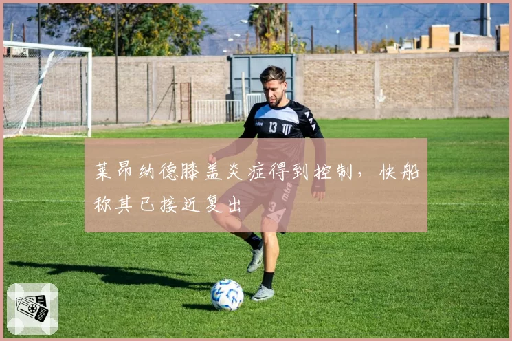 莱昂纳德膝盖炎症得到控制,快船称其已接近复出