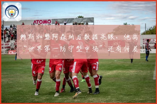 赖斯加盟阿森纳后数据亮眼,他离“世界第一防守型中场”还有何差距?