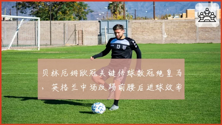 贝林厄姆欧冠关键传球数冠绝皇马,英格兰中场改踢前腰后进球效率为何反降?