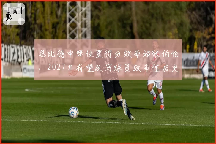 恩比德中锋位置得分效率超张伯伦,2027年有望改写球员效率值历史