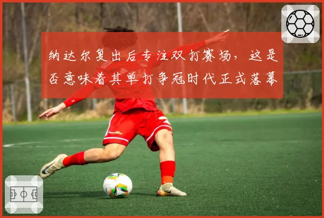 纳达尔复出后专注双打赛场,这是否意味着其单打争冠时代正式落幕?