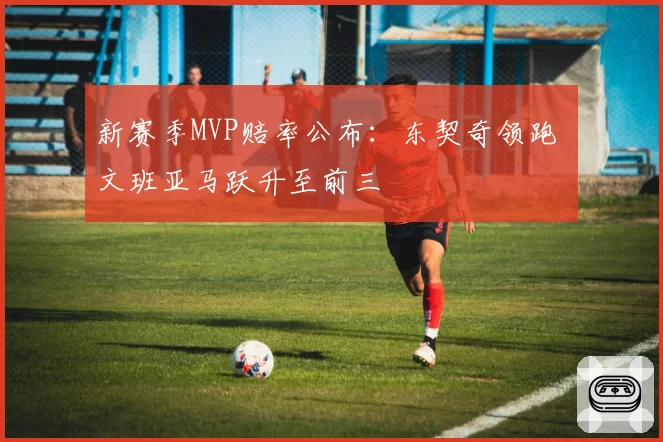 新赛季MVP赔率公布：东契奇领跑 文班亚马跃升至前三