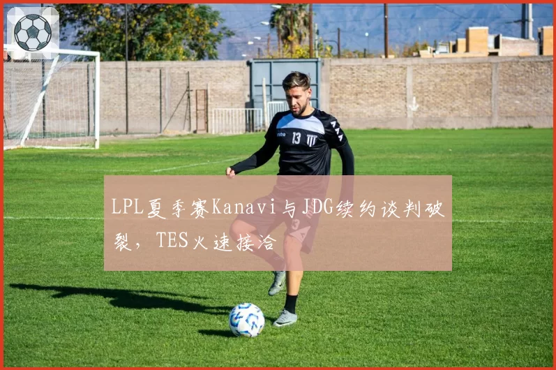 LPL夏季赛Kanavi与JDG续约谈判破裂，TES火速接洽
